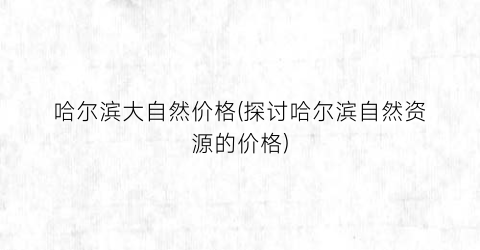 哈尔滨大自然价格(探讨哈尔滨自然资源的价格)