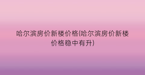 哈尔滨房价新楼价格(哈尔滨房价新楼价格稳中有升)