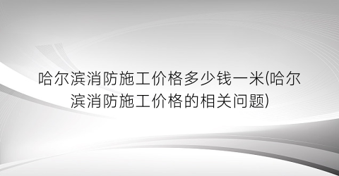 哈尔滨消防施工价格多少钱一米(哈尔滨消防施工价格的相关问题)