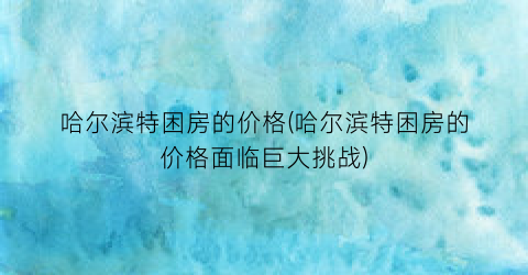 “哈尔滨特困房的价格(哈尔滨特困房的价格面临巨大挑战)