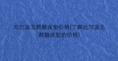 “哈尔滨玉麒麟床垫价格(了解哈尔滨玉麒麟床垫的价格)