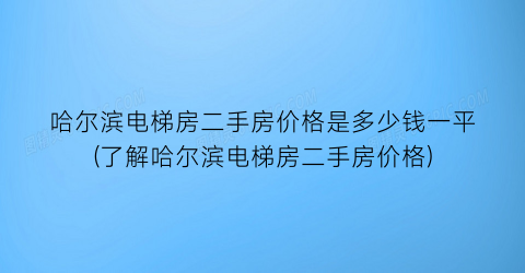 哈尔滨电梯房二手房价格是多少钱一平(了解哈尔滨电梯房二手房价格)