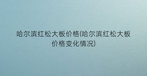 哈尔滨红松大板价格(哈尔滨红松大板价格变化情况)