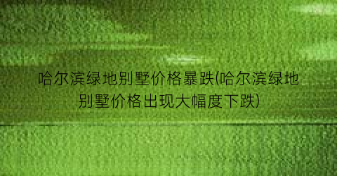 哈尔滨绿地别墅价格暴跌(哈尔滨绿地别墅价格出现大幅度下跌)