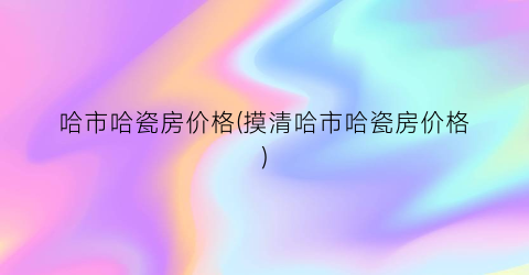 哈市哈瓷房价格(摸清哈市哈瓷房价格)