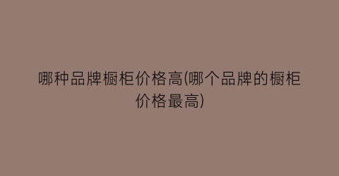 哪种品牌橱柜价格高(哪个品牌的橱柜价格最高)