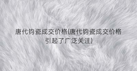 唐代钧瓷成交价格(唐代钧瓷成交价格引起了广泛关注)