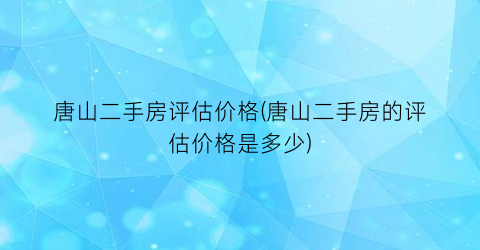 唐山二手房评估价格(唐山二手房的评估价格是多少)