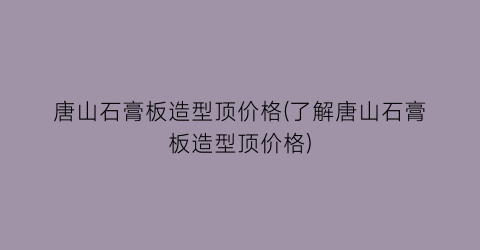 唐山石膏板造型顶价格(了解唐山石膏板造型顶价格)