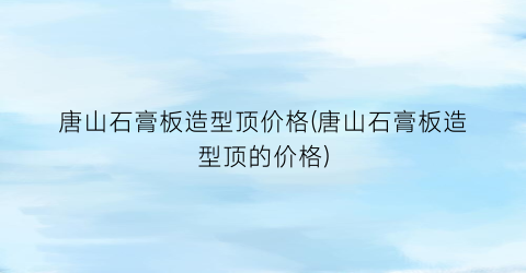 唐山石膏板造型顶价格(唐山石膏板造型顶的价格)