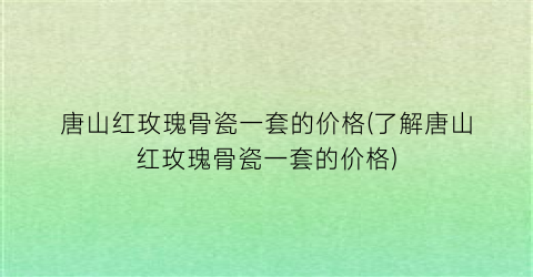 唐山红玫瑰骨瓷一套的价格(了解唐山红玫瑰骨瓷一套的价格)
