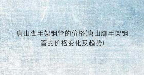 唐山脚手架钢管的价格(唐山脚手架钢管的价格变化及趋势)