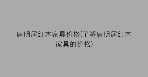 唐明居红木家具价格(了解唐明居红木家具的价格)