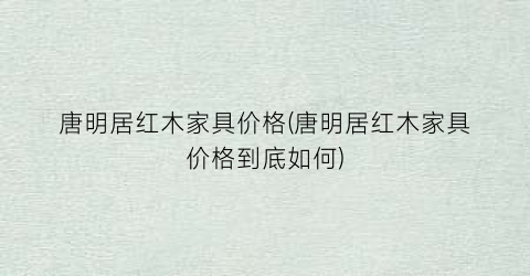 唐明居红木家具价格(唐明居红木家具价格到底如何)
