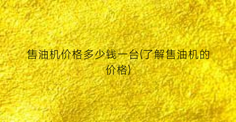 售油机价格多少钱一台(了解售油机的价格)
