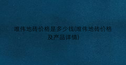 唯伟地砖价格是多少钱(唯伟地砖价格及产品详情)