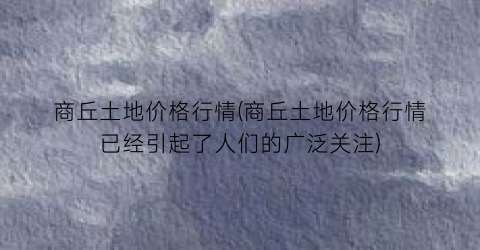 商丘土地价格行情(商丘土地价格行情已经引起了人们的广泛关注)