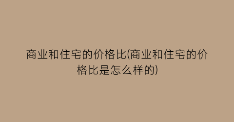 “商业和住宅的价格比(商业和住宅的价格比是怎么样的)