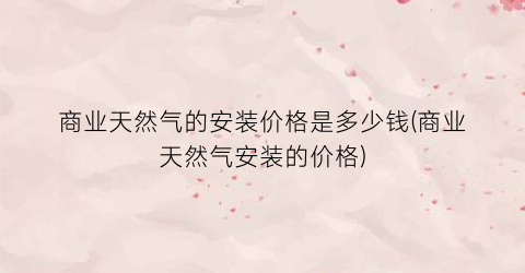 商业天然气的安装价格是多少钱(商业天然气安装的价格)