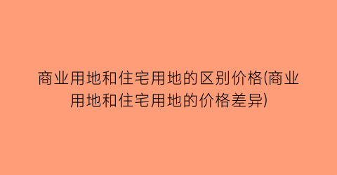 商业用地和住宅用地的区别价格(商业用地和住宅用地的价格差异)
