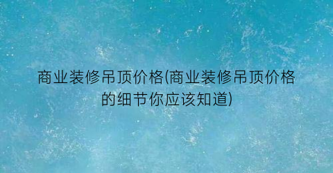 商业装修吊顶价格(商业装修吊顶价格的细节你应该知道)