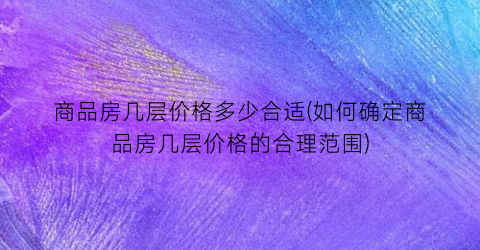 商品房几层价格多少合适(如何确定商品房几层价格的合理范围)