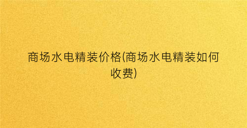 商场水电精装价格(商场水电精装如何收费)