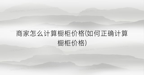 “商家怎么计算橱柜价格(如何正确计算橱柜价格)