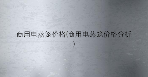 商用电蒸笼价格(商用电蒸笼价格分析)