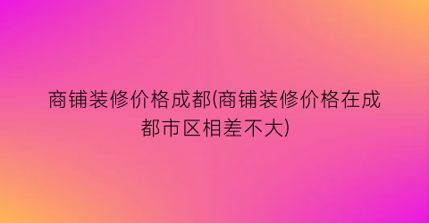 商铺装修价格成都(商铺装修价格在成都市区相差不大)