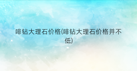 啡钻大理石价格(啡钻大理石价格并不低)
