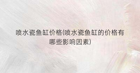 喷水瓷鱼缸价格(喷水瓷鱼缸的价格有哪些影响因素)