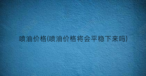 喷油价格(喷油价格将会平稳下来吗)