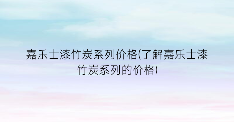 嘉乐士漆竹炭系列价格(了解嘉乐士漆竹炭系列的价格)