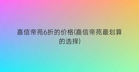 嘉信帝苑6折的价格(嘉信帝苑最划算的选择)
