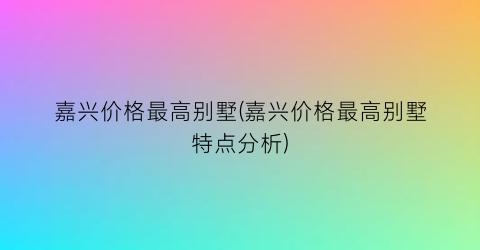 嘉兴价格最高别墅(嘉兴价格最高别墅特点分析)