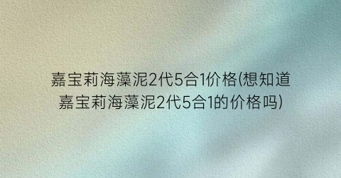 嘉宝莉海藻泥2代5合1价格(想知道嘉宝莉海藻泥2代5合1的价格吗)