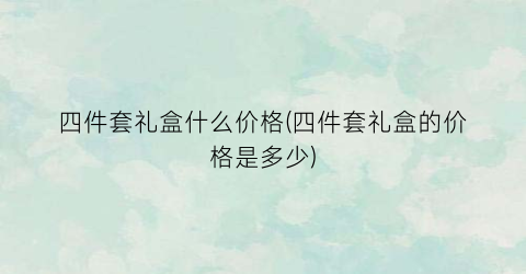 四件套礼盒什么价格(四件套礼盒的价格是多少)