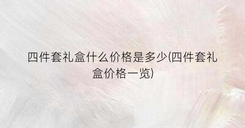 四件套礼盒什么价格是多少(四件套礼盒价格一览)