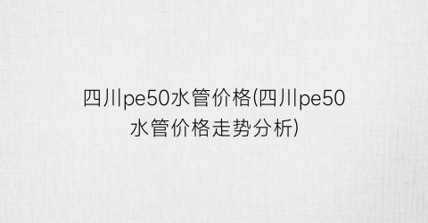 四川pe50水管价格(四川pe50水管价格走势分析)