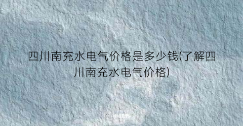 四川南充水电气价格是多少钱(了解四川南充水电气价格)