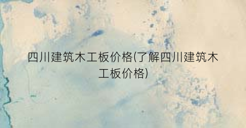 四川建筑木工板价格(了解四川建筑木工板价格)
