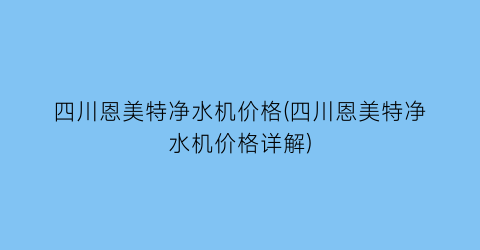 四川恩美特净水机价格(四川恩美特净水机价格详解)