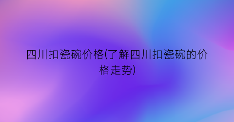 四川扣瓷碗价格(了解四川扣瓷碗的价格走势)