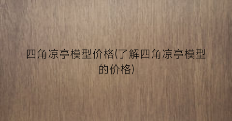 四角凉亭模型价格(了解四角凉亭模型的价格)