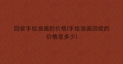 回收手绘油画的价格(手绘油画回收的价格是多少)