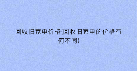 回收旧家电价格(回收旧家电的价格有何不同)
