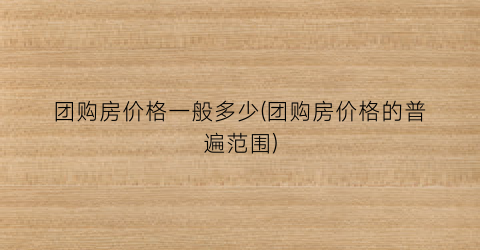 团购房价格一般多少(团购房价格的普遍范围)