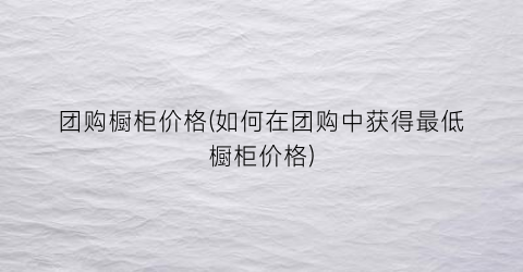 团购橱柜价格(如何在团购中获得最低橱柜价格)