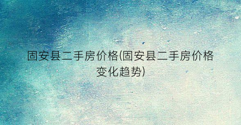 固安县二手房价格(固安县二手房价格变化趋势)
